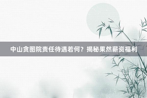 中山贪图院责任待遇若何？揭秘果然薪资福利