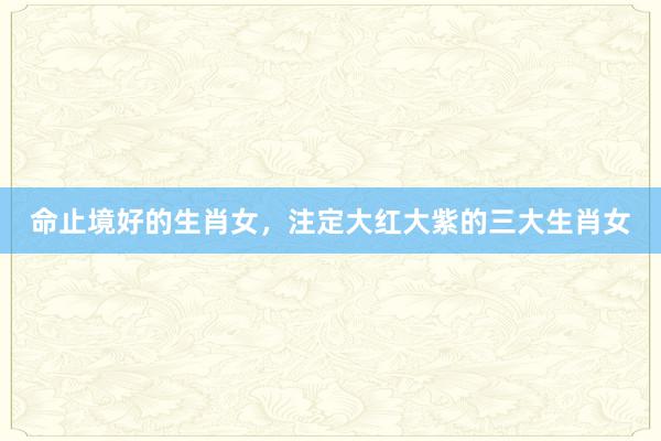 命止境好的生肖女，注定大红大紫的三大生肖女