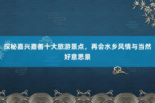 探秘嘉兴嘉善十大旅游景点，再会水乡风情与当然好意思景