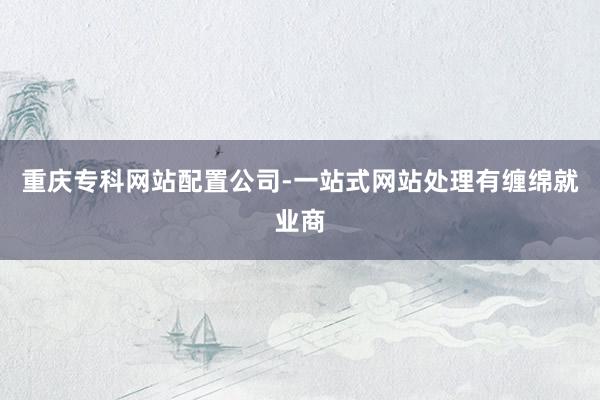 重庆专科网站配置公司-一站式网站处理有缠绵就业商