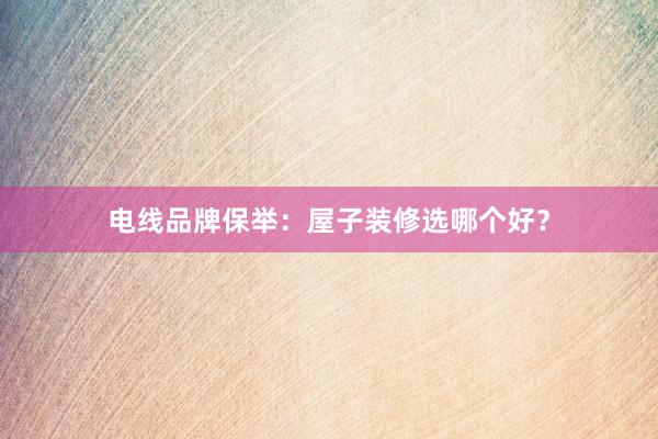 电线品牌保举：屋子装修选哪个好？