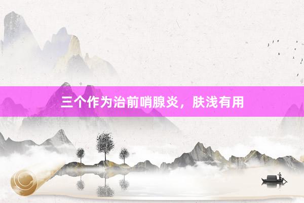 三个作为治前哨腺炎，肤浅有用